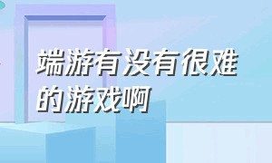 端游有没有很难的游戏啊（端游有没有很难的游戏啊）