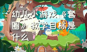 幼儿小游戏《套圈》教学目标是什么（幼儿小游戏《套圈》教学目标是什么意思）