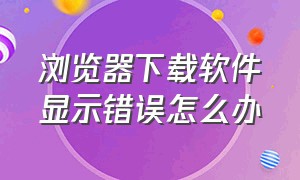 浏览器下载软件显示错误怎么办（浏览器下载软件显示错误怎么办呀）