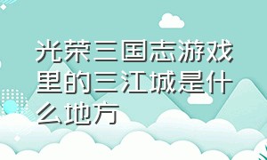 光荣三国志游戏里的三江城是什么地方（光荣三国志百度百科）