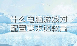 什么电脑游戏对配置要求比较高（什么电脑游戏对电脑配置要求高）