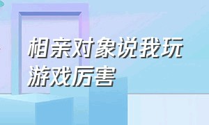 相亲对象说我玩游戏厉害（相亲男每次只喊我打游戏）