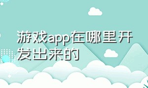 游戏app在哪里开发出来的（如何查询游戏app开发商和地址）