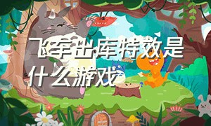 飞车出库特效是什么游戏（飞车出库视频是什么游戏制作的）