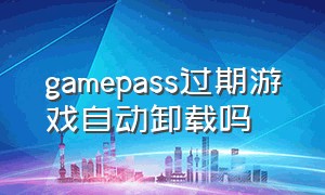 gamepass过期游戏自动卸载吗