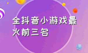 全抖音小游戏最火前三名（小游戏排行榜前十名抖音最新）