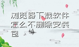 浏览器下载软件怎么不删除安装包（浏览器下软件的安装包怎么保留）