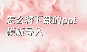 怎么将下载的ppt模板导入（已经有ppt模板了怎么快速导入文件）