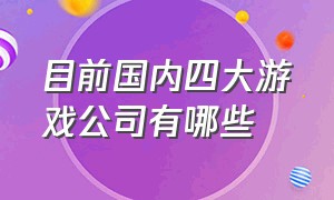 目前国内四大游戏公司有哪些（国内最大的十个游戏公司排名）