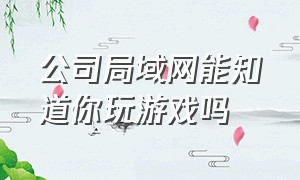 公司局域网能知道你玩游戏吗（公司局域网能查到上网记录吗?）