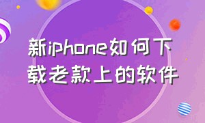 新iphone如何下载老款上的软件（新买的iphone下载哪些软件最好）