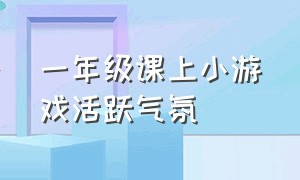 一年级课上小游戏活跃气氛（一年级课间小游戏活跃气氛）