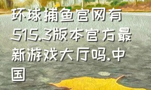 环球捕鱼官网有515.3版本官方最新游戏大厅吗.中国