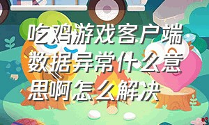 吃鸡游戏客户端数据异常什么意思啊怎么解决（吃鸡游戏客户端数据异常什么意思啊怎么解决苹果）