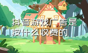 抖音游戏广告是按什么收费的（抖音游戏广告收费标准）