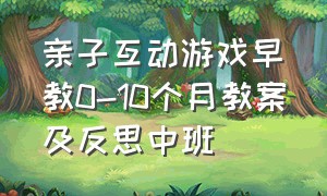 亲子互动游戏早教0-10个月教案及反思中班