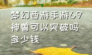 梦幻西游手游69神兽可以突破吗多少钱（梦幻西游手游69神兽可以突破吗多少钱）