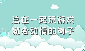 总在一起玩游戏就会动情的句子