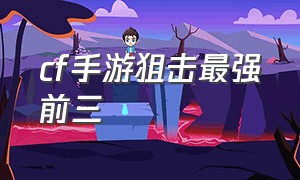 cf手游狙击最强前三（cf手游狙击枪天梯排行榜）