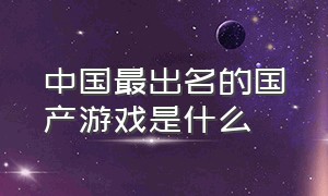 中国最出名的国产游戏是什么（国产游戏排行榜前三是什么游戏）