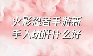 火影忍者手游新手入坑肝什么好