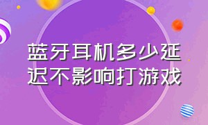 蓝牙耳机多少延迟不影响打游戏（蓝牙耳机多低延迟才能打游戏）