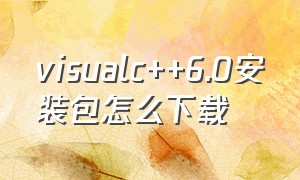 visualc++6.0安装包怎么下载（visual c++6.0中文版怎么下载安装）