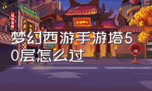 梦幻西游手游塔50层怎么过（梦幻西游手游网易官方正版）