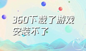 360下载了游戏安装不了（为什么360下载的游戏运行不了）