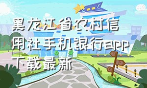 黑龙江省农村信用社手机银行app下载最新（黑龙江农村信用社手机银行下载安装官网）