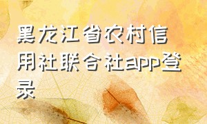 黑龙江省农村信用社联合社app登录（黑龙江农村信用社怎么在网上登录）