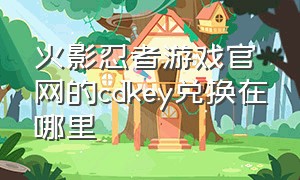 火影忍者游戏官网的cdkey兑换在哪里（火影忍者cdkey兑换入口）