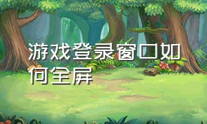 游戏登录窗口如何全屏（在全屏游戏界面怎么打开窗口）