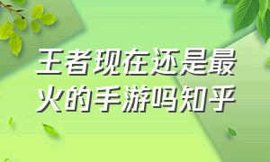 王者现在还是最火的手游吗知乎（王者荣耀现在还火吗2021）