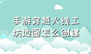 手游穿越火线工坊地图怎么创建（手游穿越火线官网）