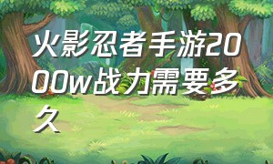 火影忍者手游2000w战力需要多久（火影忍者手游1000万战力得玩多久）