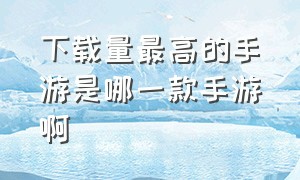 下载量最高的手游是哪一款手游啊（最新手游热度排行榜前十名手游）