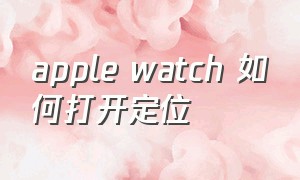 apple watch 如何打开定位（apple watch 精确位置怎么打开）