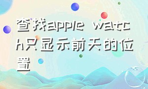 查找apple watch只显示前天的位置（苹果查找apple watch找不到位置）