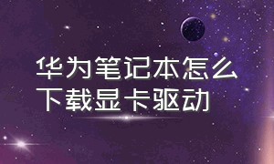 华为笔记本怎么下载显卡驱动（华为笔记本怎么卸载软件）