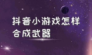 抖音小游戏怎样合成武器（抖音小游戏合成士兵入口）