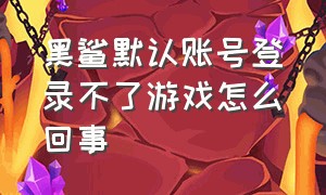 黑鲨默认账号登录不了游戏怎么回事（黑鲨默认账号登录不了游戏怎么回事呢）