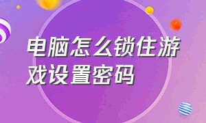 电脑怎么锁住游戏设置密码（电脑设置密码后多长时间锁住）