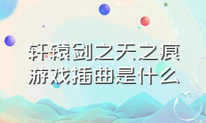 轩辕剑之天之痕游戏插曲是什么（轩辕剑之天之痕大结局bgm）