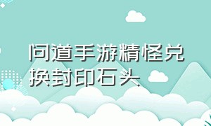 问道手游精怪兑换封印石头（问道手游精怪兑换封印石头怎么弄）