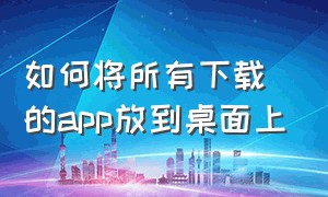 如何将所有下载的app放到桌面上（手机怎么把下载的app放在桌面）