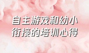 自主游戏和幼小衔接的培训心得（游戏让幼小衔接自然而然学习心得）