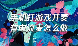 手机打游戏开麦有电流麦怎么做（手机打游戏说话有电流麦怎么解决）