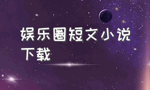 娱乐圈短文小说下载（娱乐圈短文小说下载）