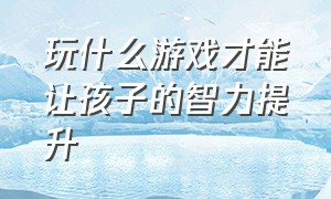 玩什么游戏才能让孩子的智力提升（哪些游戏可以让孩子变聪明）